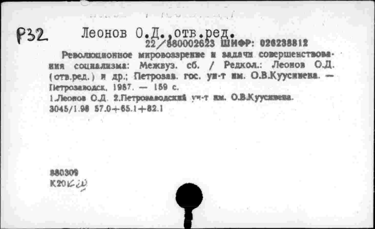 ﻿Р2Л Леонов О.Д.,отв.ред.
*	22/МООО2623 ШИФР: 02823881»
Революционное мировоззрение ■ мдачн совершенством -имя социалнзмз: Межвуз. сб. / Редкол.: Леонов ОД. (отв.ред.) и др.; Петрозав. гос. ув-т им. О.ВЖуусмвем. — Петромаодск. 1987. — 189 с.
1 Леонов ОД 2.Петроя*яодсжж4 уч-т ам. ОЛХуусжвем. 3048/1.98 87.0*85.1+82.1
МЮЗО9